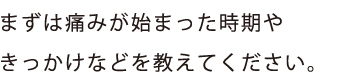 まずは痛みが始まった時期や
きっかけなどを教えてください。