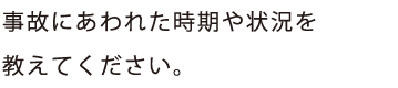 事故にあわれた時期や状況を
教えてください。